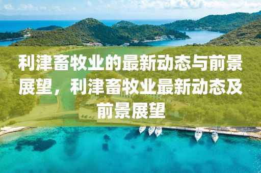 利津畜牧业的最新动态与前景展望,利津畜牧业最新动态及前景展望