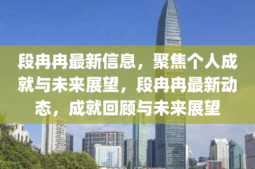 段冉冉最新信息，聚焦个人成就与未来展望，段冉冉最新动态，成就回顾与未来展望