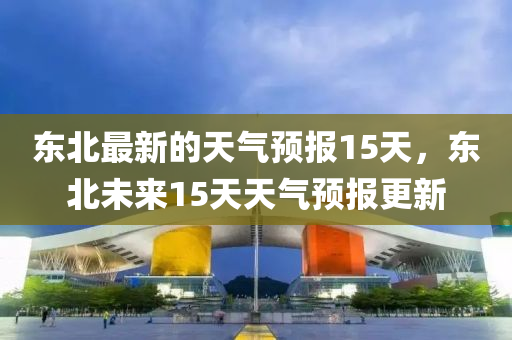东北最新的天气预报15天,东北未来15天天气预报更新