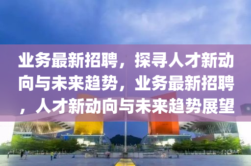 业务最新招聘,探寻人才新动向与未来趋势,业务最新招聘,人才新动向与未来趋势展望