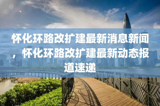 怀化环路改扩建最新消息新闻，怀化环路改扩建最新动态报道速递中山市多米克自动化设备有限公司