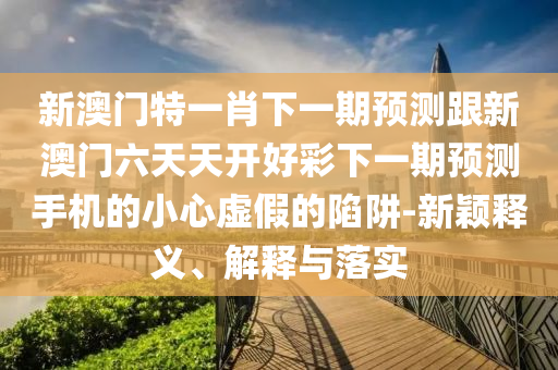 新澳门特一肖下一期预测跟新澳门六天天开好彩下一期预测手机的小心虚假的陷阱-新颖释义、解释与落实中山市多米克自动化设备有限公司