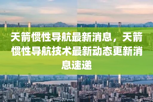 天箭惯性导航最新消息,天箭惯性导航技术最新动态更新消息中山市多米克自动化设备有限公司速递