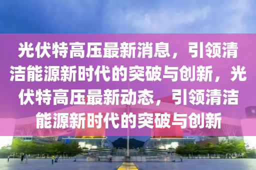 光伏特高压最新消息,引领清洁能源新时代的突破与创新,光伏特高压最新动态,引领清洁能源新时代的突破与创新中山市多米克自动化设备有限公司