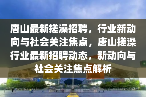 唐山最新搓澡招聘，行业新动向与社会关注焦点，唐山搓澡行业最新招聘动态，新动向与社会关注焦点解析中山市多米克自动化设备有限公司