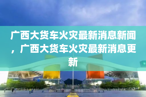 广西大货车火灾最新消息新闻,广西大货车火灾最新消息更新中山市多米克自动化设备有限公司