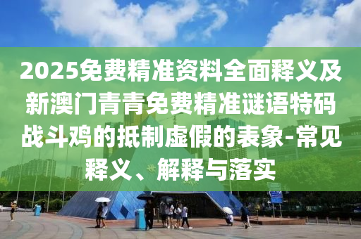 2025免费精中山市多米克自动化设备有限公司准资料全面释义及新澳门青青免费精准谜语特码战斗鸡的抵制虚假的表象-常见释义、解释与落实