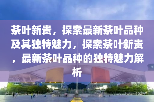 茶叶新贵,探索最新茶叶品种及其独特魅力,探索茶叶新贵,最新茶叶品种的独特魅力解析中山市多米克自动化设备有限公司