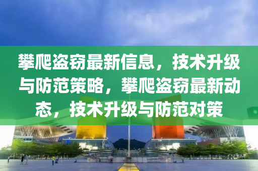 攀爬盗窃最新信息,技术升级与防范策略,攀爬盗窃最新动态,技术升级与防范对策中山市多米克自动化设备有限公司