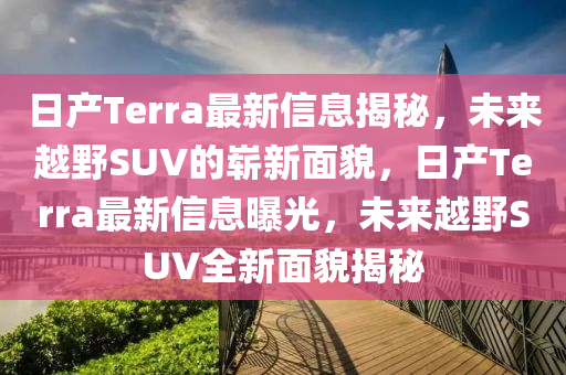 日产Terra最新信息揭秘，未来越野SUV的崭新面貌，日产Terra最新信息曝光，未来越野SUV全中山市多米克自动化设备有限公司新面貌揭秘