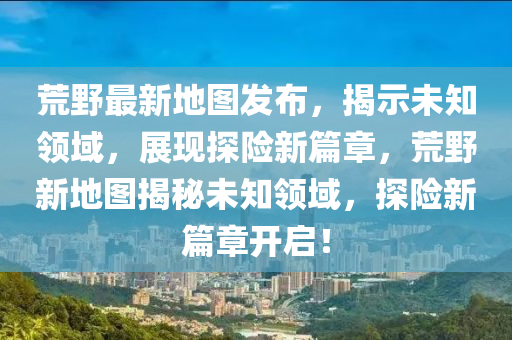 荒野最新地图发布,揭示未知领域,展现探险新篇章,荒野新地图揭秘未知领域,探险新篇章开启!中山市多米克自动化设备有限公司