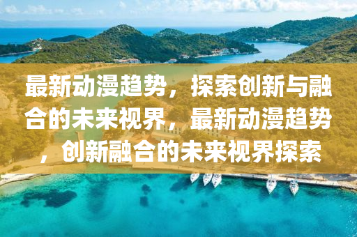 最新动漫趋势,探索创新与融合的未来视界,中山市多米克自动化设备有限公司最新动漫趋势,创新融合的未来视界探索