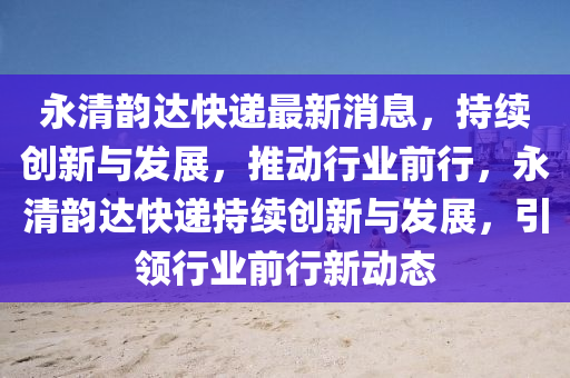 永清韵达快递最新消息，持续创新与发展，推动行业前行，永清韵达快递持续创新与发展，引领行业前行新动态中山市多米克自动化设备有限公司