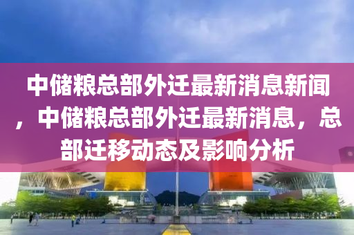 中储粮总部外迁最新消息新闻,中储粮总部外迁最新消息,总部迁移动态及影响分析中山市多米克自动化设备有限公司