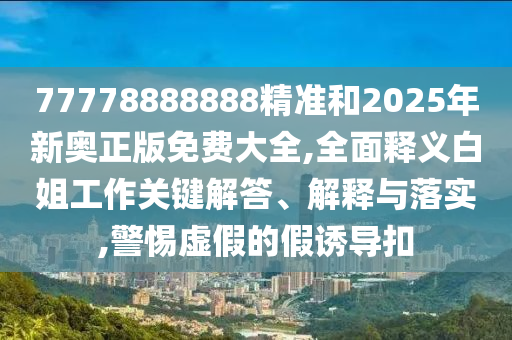 77778888888精准和2025年新奥正版免费大全,全面释义白姐工作关键解答、解释与落实,警惕虚假的假诱导扣中山市多米克自动化设备有限公司