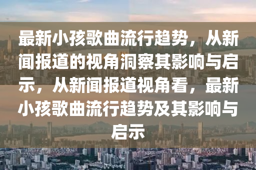 最新小孩歌曲流行趋势,从新闻报道的视角洞察其影响与启示,从新闻报道视角看,最新小孩歌曲流行趋势及其影响与启示中山市多米克自动化设备有限公司