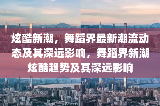炫酷新潮，舞蹈界最新潮流动态及其深远影响，舞蹈界新潮炫酷趋势及其深远影响中山市多米克自动化设备有限公司