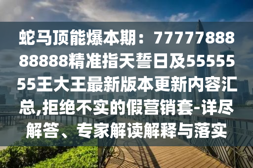 蛇马顶能爆本期：7777788888888精准指天誓日及5555555王大王最新版本更新内容汇总,拒绝不实的假营销套-详尽解答、专家解读解释与落实