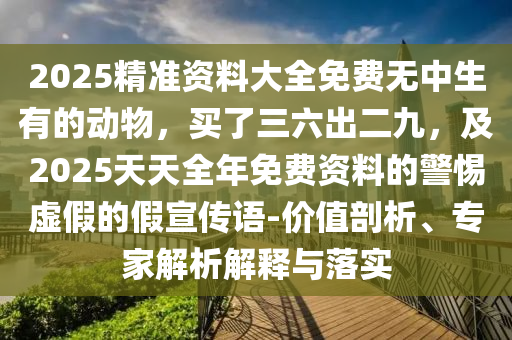 2025精准资料大全免费无中生有的动物，买了三六出二九，及2025天天全年免费资料的警惕虚假的假宣传语-价值剖析、专家解析解释与落实