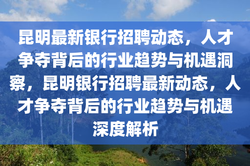 昆明最新银行招聘动态，人才争夺背后的行业趋势与机遇洞察，昆明银行招聘最新动态，人才争夺背后的行业趋势与机遇深度解析