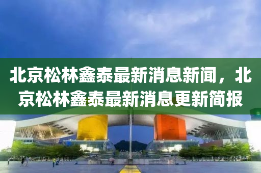 北京松林鑫泰最新消息新闻，北京松林鑫泰最新消息更新简报