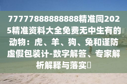 77777888888888精准同2025精准资料大全免费无中生有的动物：虎、羊、狗、兔和谨防虚假包装计-数字解答、专家解析解释与落实​