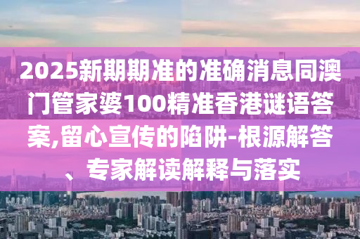 2025新期期准的准确消息同澳门管家婆100精准香港谜语答案,留心宣传的陷阱-根源解答、专家解读解释与落实