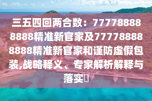 三五四回两合数：777788888888精准新官家及777788888888精准新官家和谨防虚假包装,战略释义、专家解析解释与落实​