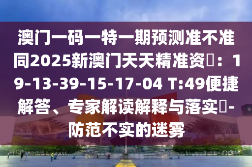 澳门一码一特一期预测准不准同2025新澳门天天精准资枓：19-13-39-15-17-04 T:49便捷解答、专家解读解释与落实​-防范不实的迷雾