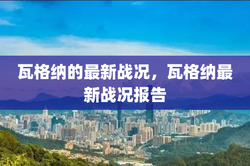 瓦格纳的最新战况，瓦格纳最新战况报告