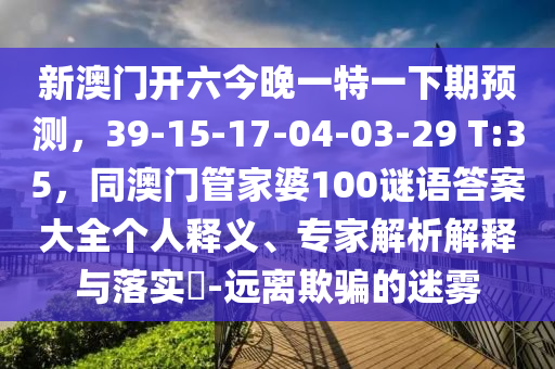 新澳门开六今晚一特一下期预测，39-15-17-04-03-29 T:35，同澳门管家婆100谜语答案大全个人释义、专家解析解释与落实​-远离欺骗的迷雾