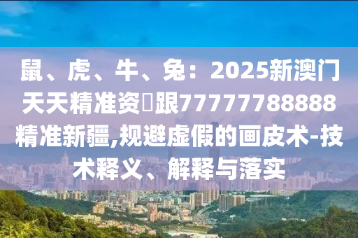 鼠、虎、牛、兔：2025新澳门天天精准资枓跟77777788888精准新疆,规避虚假的画皮术-技术释义、解释与落实