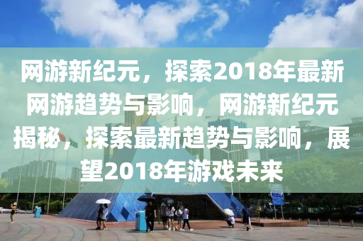 网游新纪元，探索2018年最新网游趋势与影响，网游新纪元揭秘，探索最新趋势与影响，展望2018年游戏未来