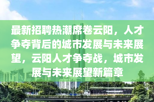 最新招聘热潮席卷云阳，人才争夺背后的城市发展与未来展望，云阳人才争夺战，城市发展与未来展望新篇章