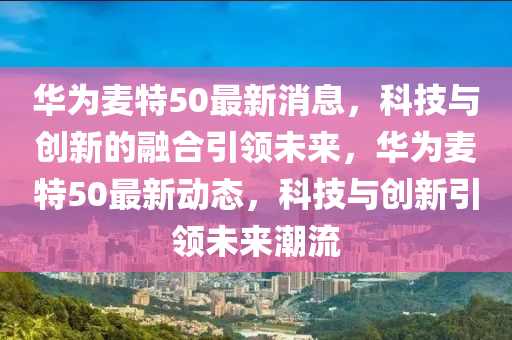 华为麦特50最新消息,科技与创新的融合引领未来,华为麦特50最新动态,科技与创新引领未来潮流