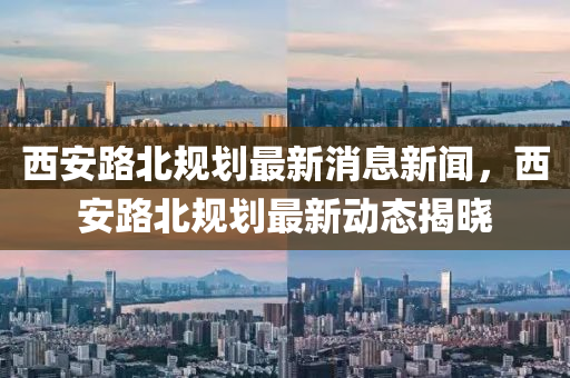 西安路北规划最新消息新闻,西安路北规划最新动态揭晓