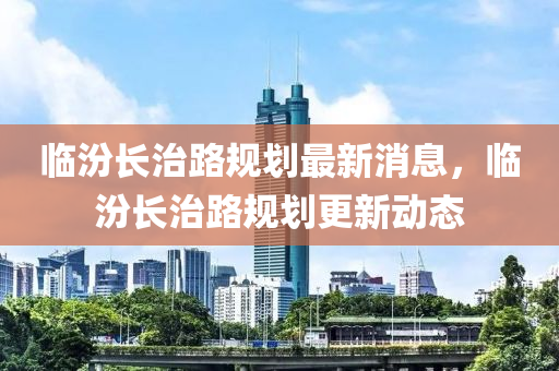 临汾长治路规划最新消息，临汾长治路规划更新动态中山市多米克自动化设备有限公司