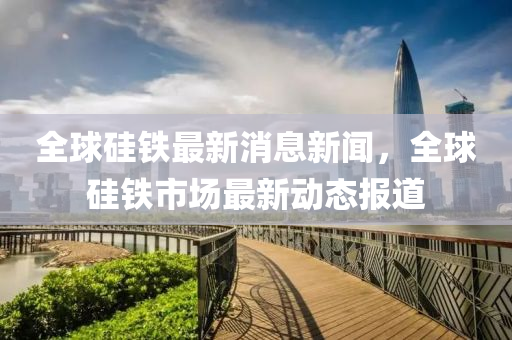 全球硅铁最新消息新闻，全球硅铁市场最新动态报道中山市多米克自动化设备有限公司