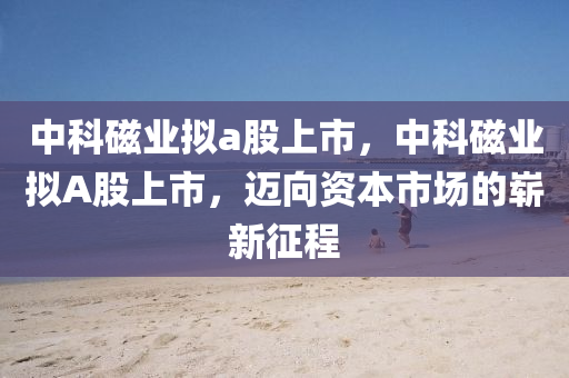 中科磁业拟a股上市，中科磁业拟A股上市，迈向资本市场的崭新征程中山市多米克自动化设备有限公司