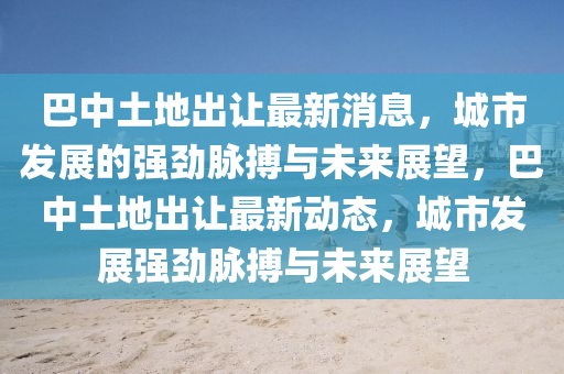 巴中土地出让最新消息,城市发展的强劲脉搏与未来展望,巴中土地出让最新动态,城市发展强劲脉搏与未来展望中山市多米克自动化设备有限公司